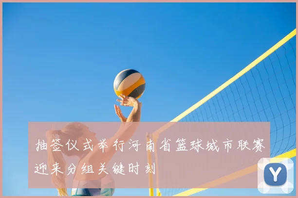 抽签仪式举行河南省篮球城市联赛迎来分组关键时刻