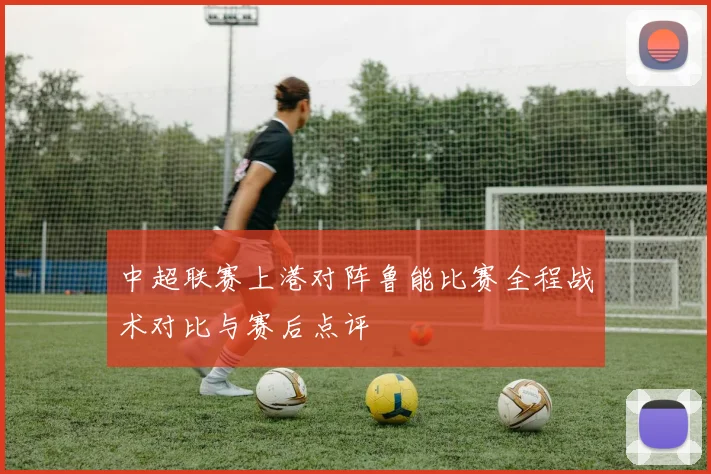 中超联赛上港对阵鲁能比赛全程战术对比与赛后点评