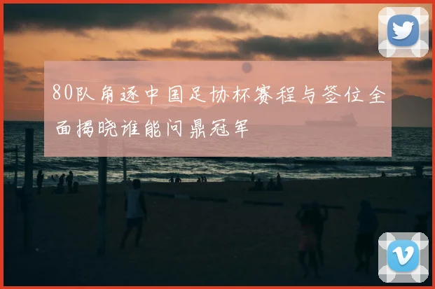 80队角逐中国足协杯赛程与签位全面揭晓谁能问鼎冠军