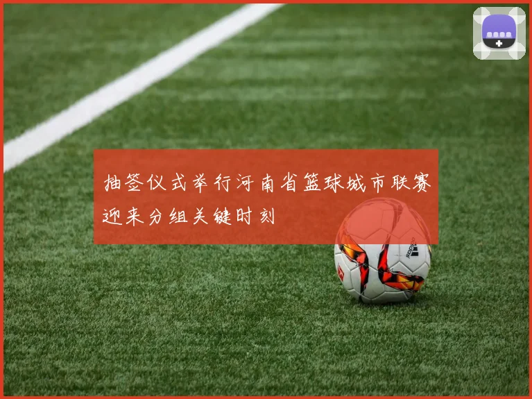 抽签仪式举行河南省篮球城市联赛迎来分组关键时刻